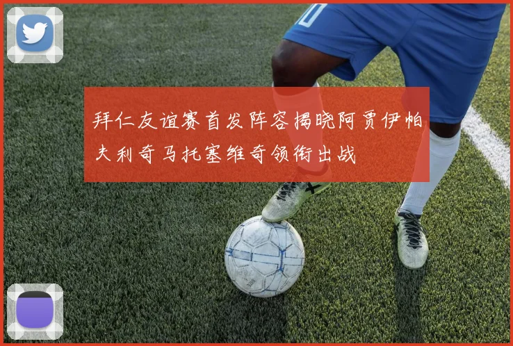拜仁友谊赛首发阵容揭晓阿贾伊帕夫利奇马托塞维奇领衔出战