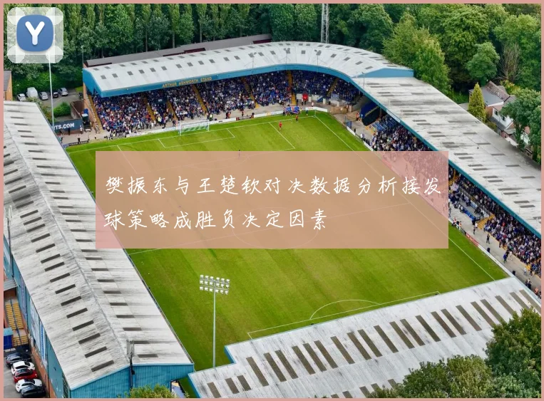 樊振东与王楚钦对决数据分析接发球策略成胜负决定因素