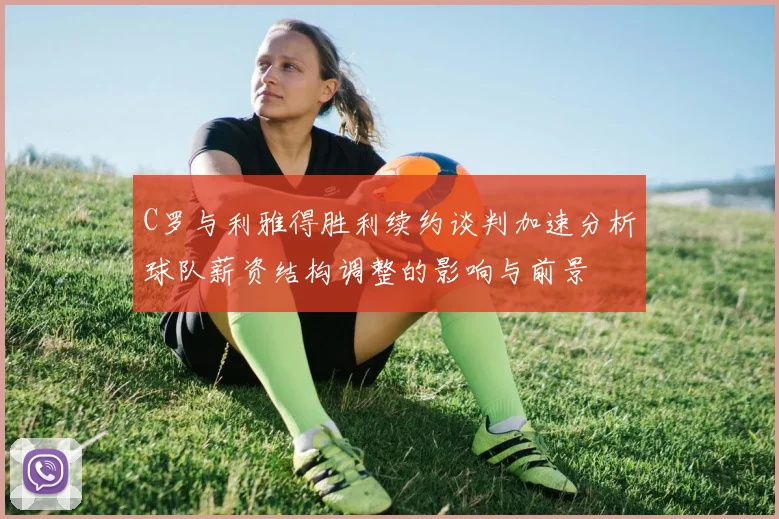 C罗与利雅得胜利续约谈判加速分析球队薪资结构调整的影响与前景