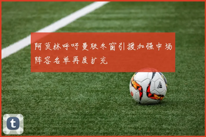 阿莫林呼吁曼联冬窗引援加强中场阵容名单再度扩充