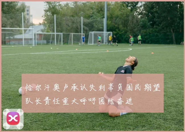 恰尔汗奥卢承认失利辜负国民期望队长责任重大呼吁团结奋进