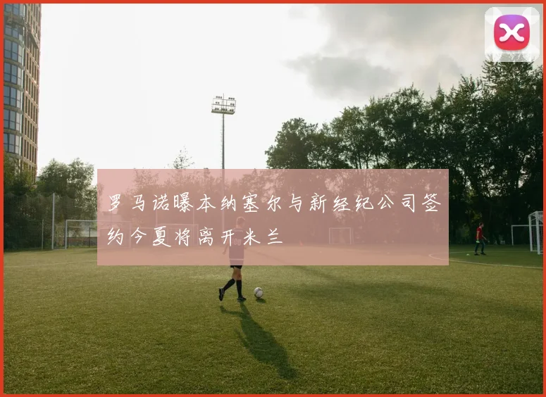 罗马诺曝本纳塞尔与新经纪公司签约今夏将离开米兰